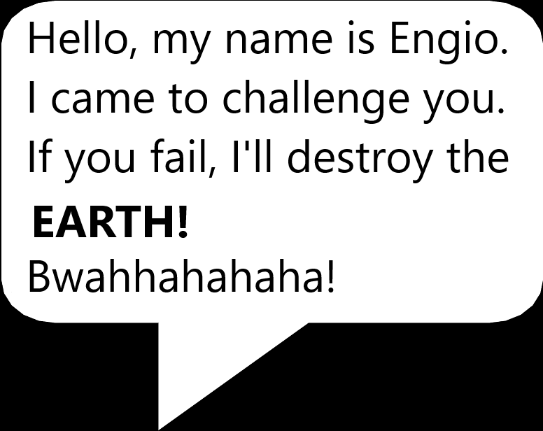 Hello, My name is Engio. I came to challenge you in a challenge. if you failed, I'll destroy the solar system! Bwahahaha!